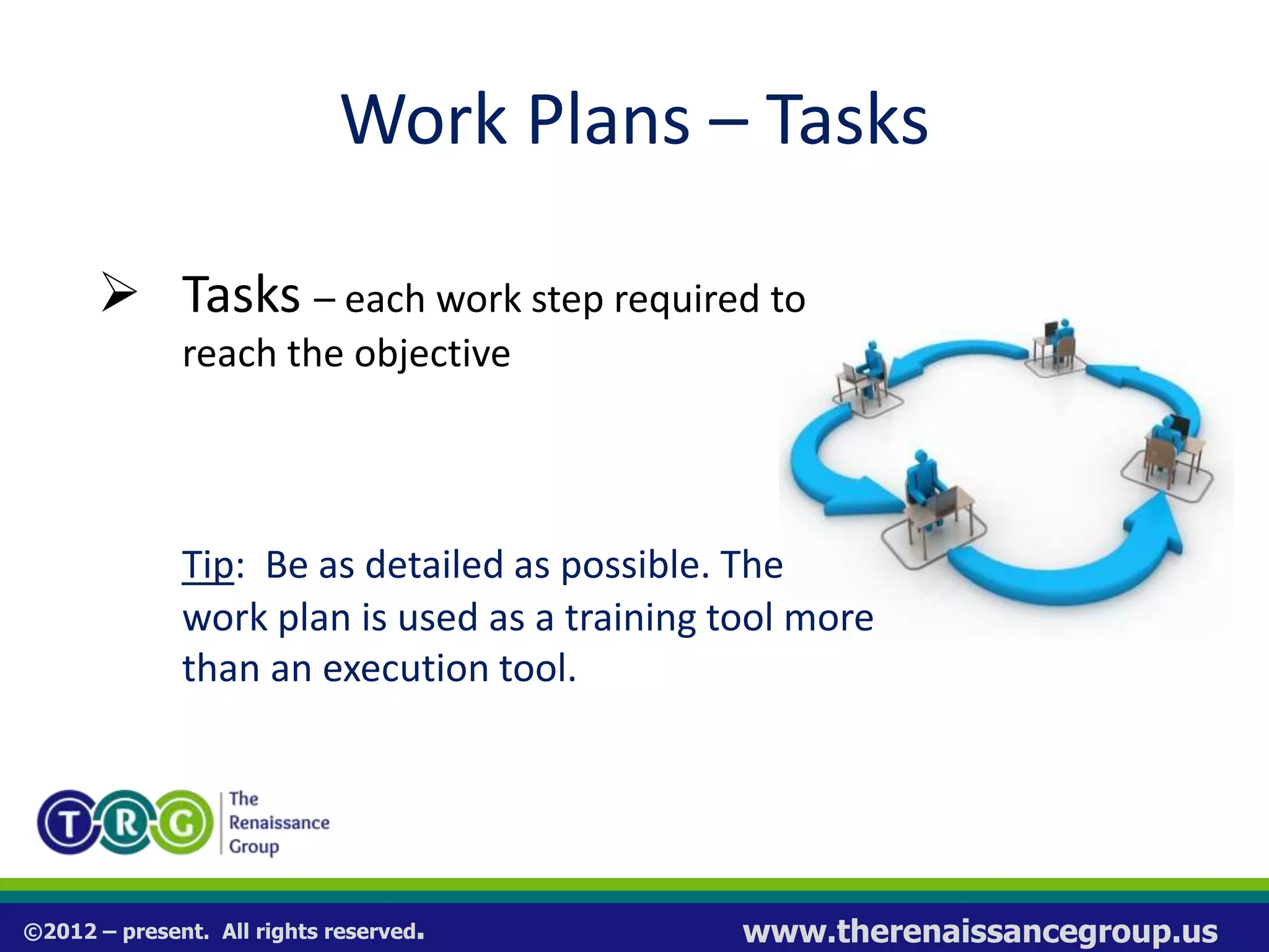 ©2012 – present. All rights reserved. www.therenaissancegroup.us
Work Plans – Tasks
 Tasks – each work step required to
reach the objective
Tip: Be as detailed as possible. The
work plan is used as a training tool more
than an execution tool.
 