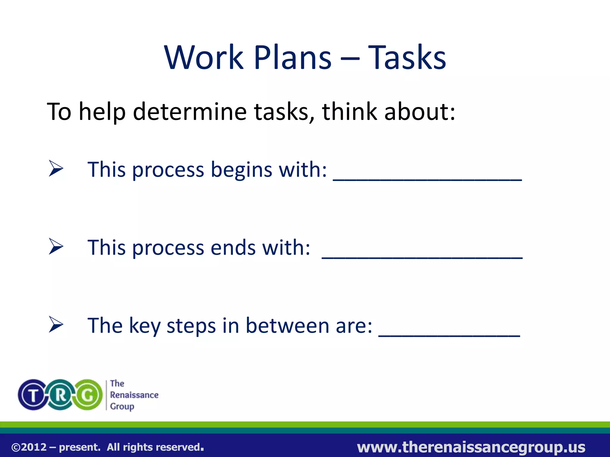 ©2012 – present. All rights reserved. www.therenaissancegroup.us
Work Plans – Tasks
To help determine tasks, think about:
 This process begins with: ________________
 This process ends with: _________________
 The key steps in between are: ____________
 