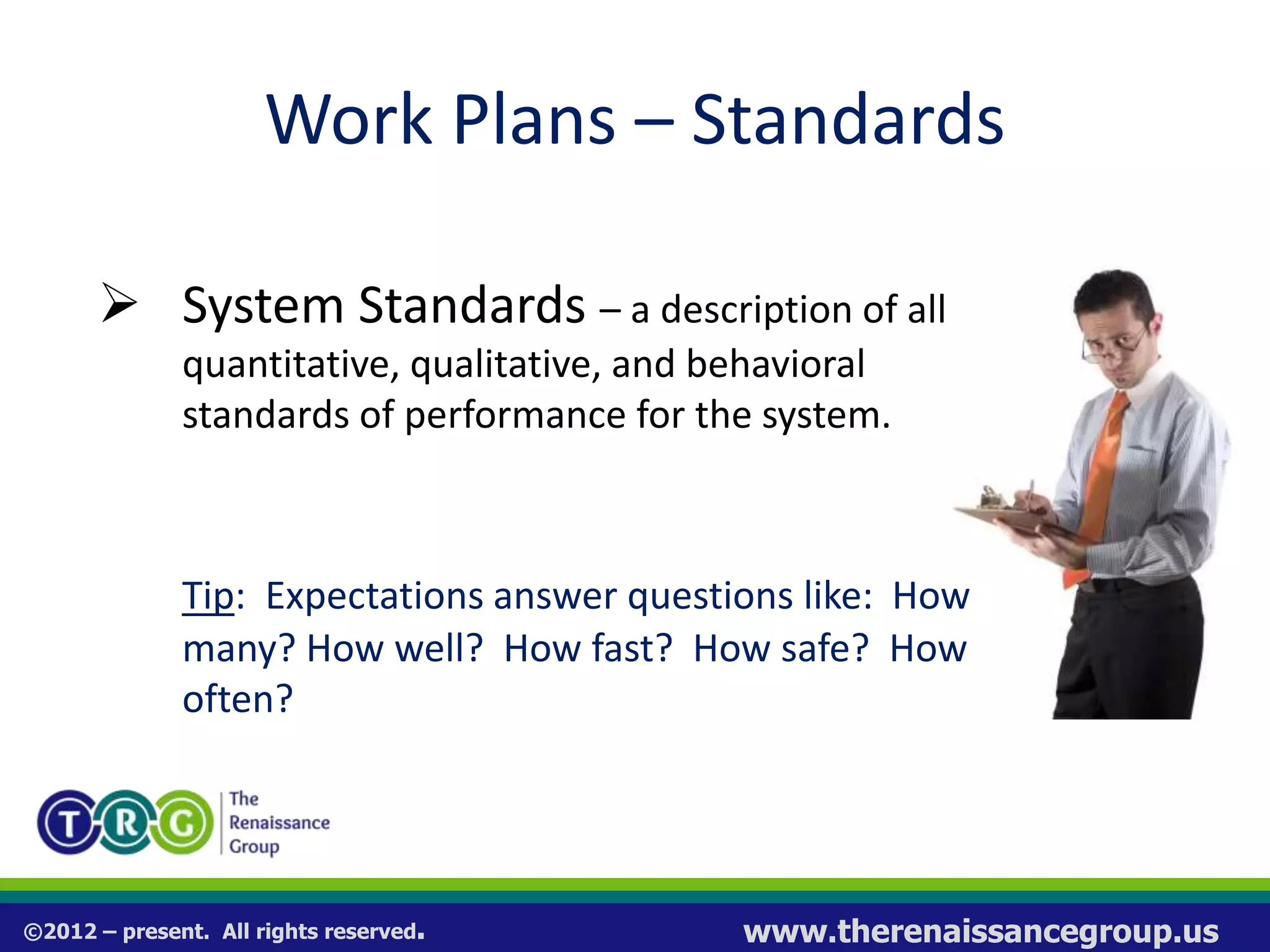 ©2012 – present. All rights reserved. www.therenaissancegroup.us
Work Plans – Standards
 System Standards – a description of all
quantitative, qualitative, and behavioral
standards of performance for the system.
Tip: Expectations answer questions like: How
many? How well? How fast? How safe? How
often?
 