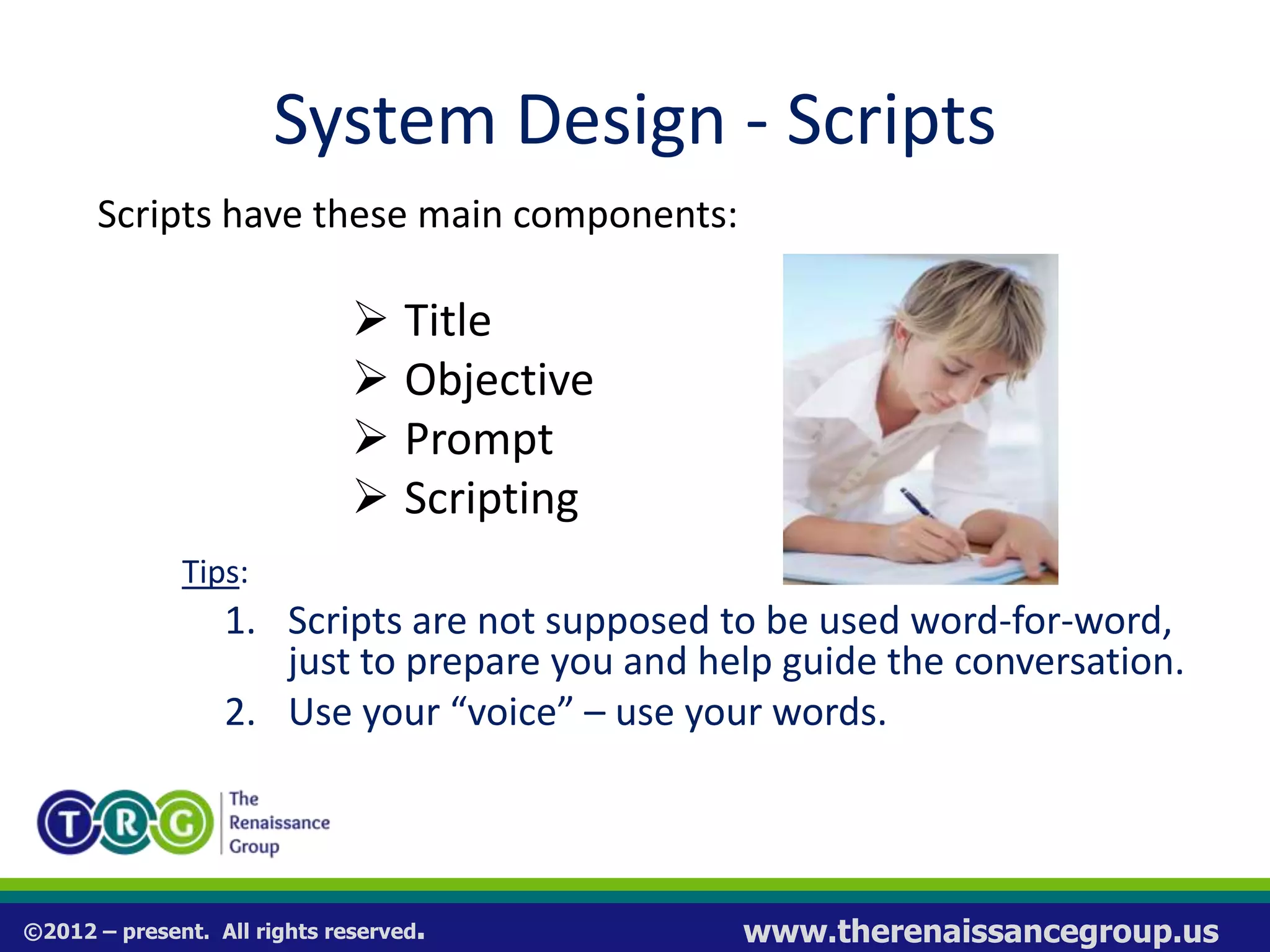 ©2012 – present. All rights reserved. www.therenaissancegroup.us
System Design - Scripts
Scripts have these main components:
 Title
 Objective
 Prompt
 Scripting
Tips:
1. Scripts are not supposed to be used word-for-word,
just to prepare you and help guide the conversation.
2. Use your “voice” – use your words.
 