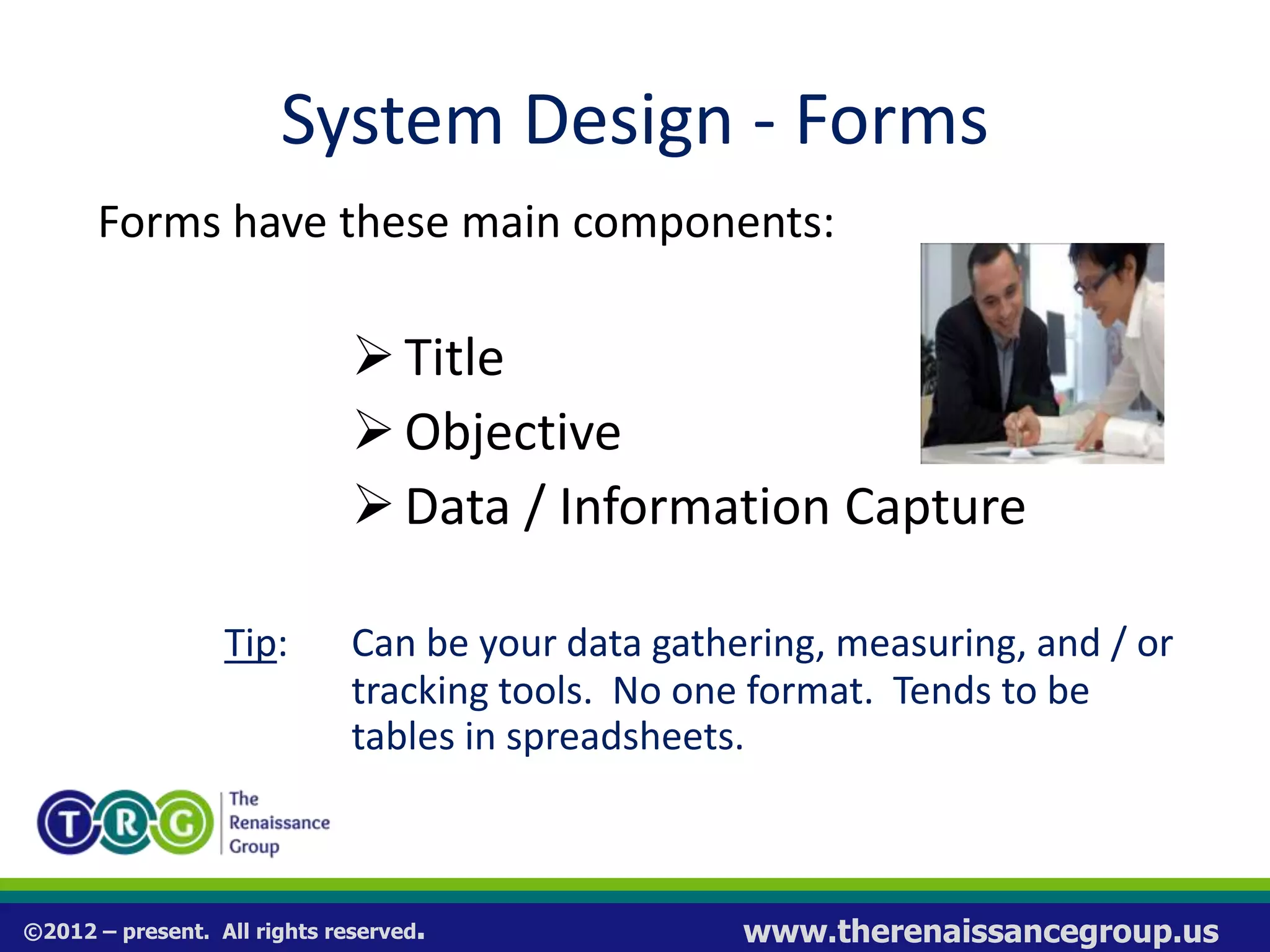 ©2012 – present. All rights reserved. www.therenaissancegroup.us
System Design - Forms
Forms have these main components:
Title
Objective
Data / Information Capture
Tip: Can be your data gathering, measuring, and / or
tracking tools. No one format. Tends to be
tables in spreadsheets.
 
