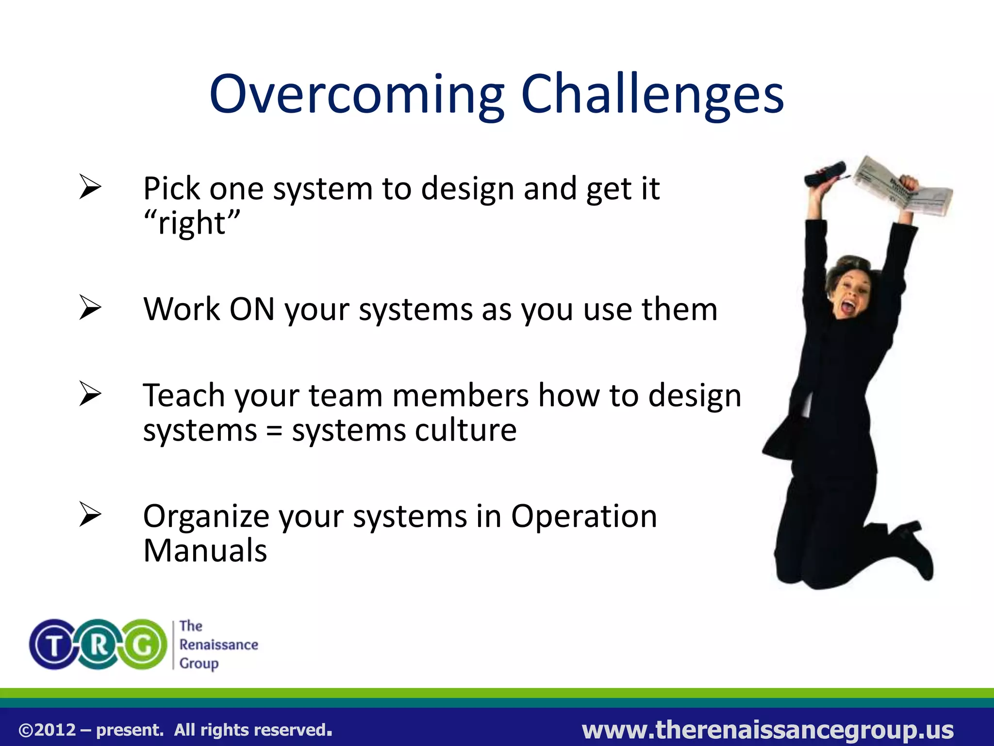 ©2012 – present. All rights reserved. www.therenaissancegroup.us
Overcoming Challenges
 Pick one system to design and get it
“right”
 Work ON your systems as you use them
 Teach your team members how to design
systems = systems culture
 Organize your systems in Operation
Manuals
 