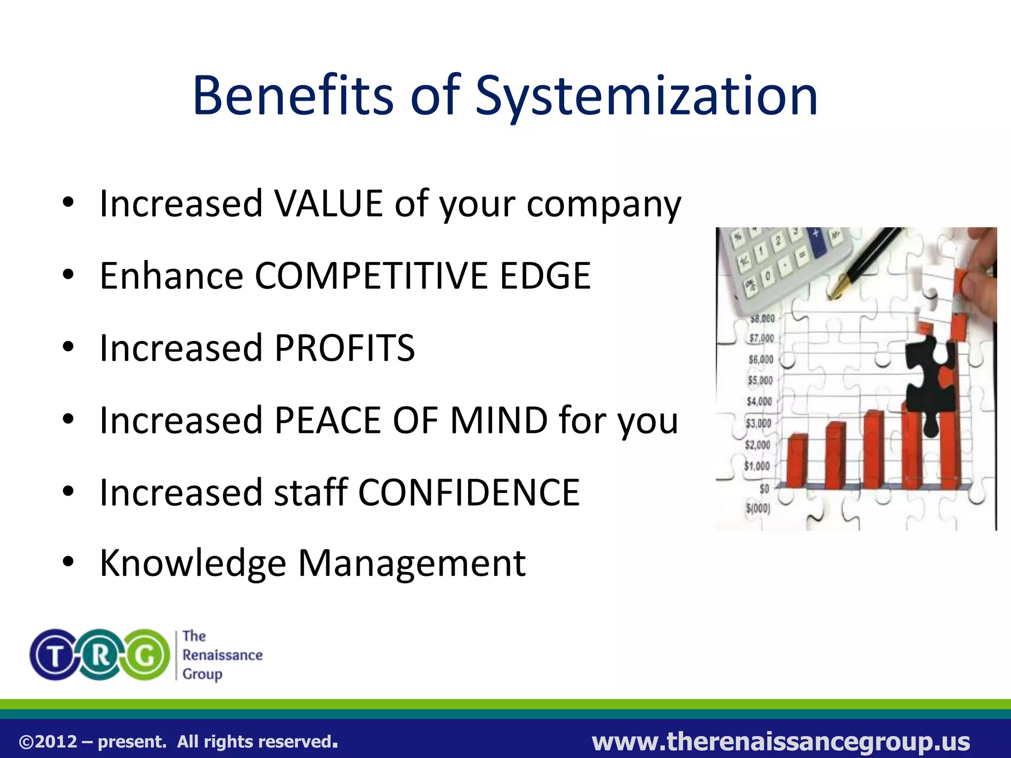 ©2012 – present. All rights reserved. www.therenaissancegroup.us
Benefits of Systemization
• Increased VALUE of your company
• Enhance COMPETITIVE EDGE
• Increased PROFITS
• Increased PEACE OF MIND for you
• Increased staff CONFIDENCE
• Knowledge Management
 