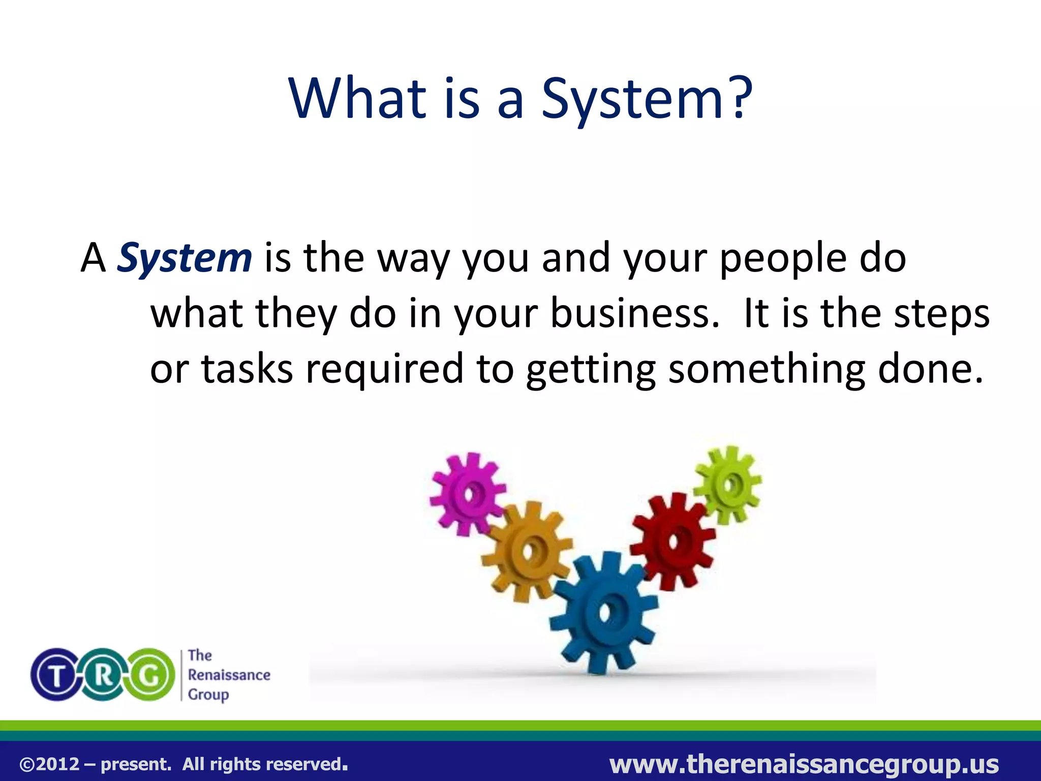 ©2012 – present. All rights reserved. www.therenaissancegroup.us
What is a System?
A System is the way you and your people do
what they do in your business. It is the steps
or tasks required to getting something done.
Process = System
 