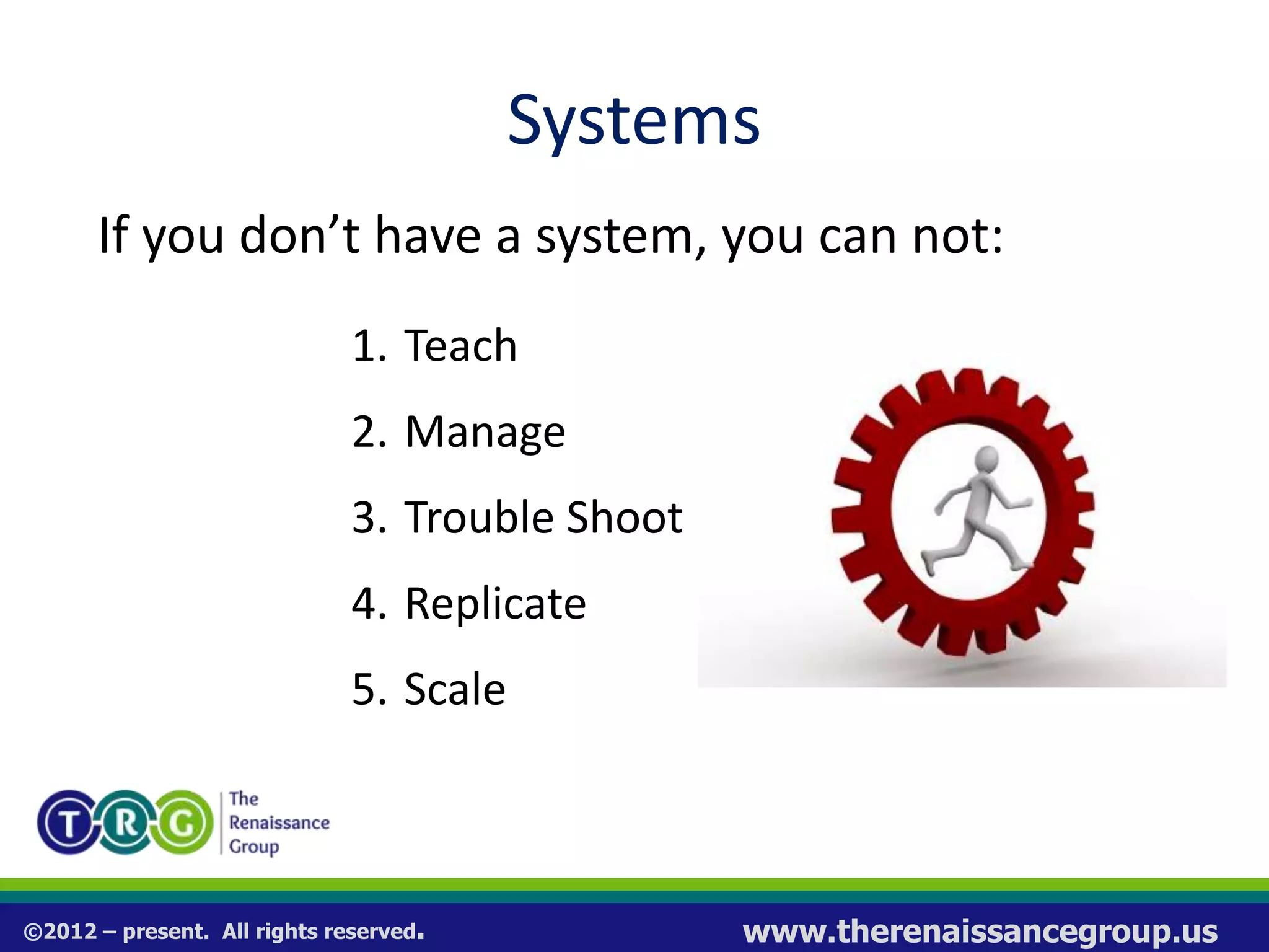 ©2012 – present. All rights reserved. www.therenaissancegroup.us
Systems
If you don’t have a system, you can not:
1. Teach
2. Manage
3. Trouble Shoot
4. Replicate
5. Scale
 