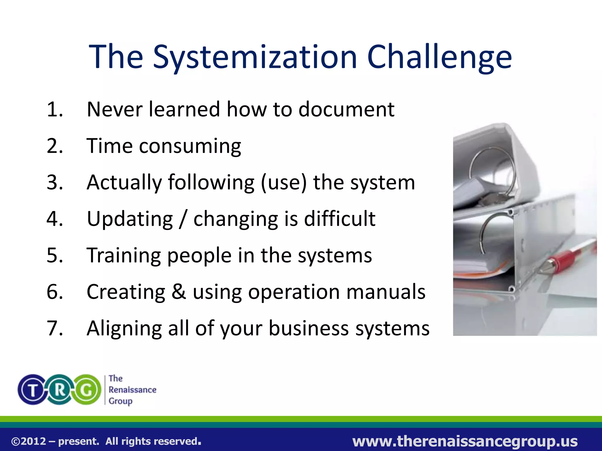©2012 – present. All rights reserved. www.therenaissancegroup.us
The Systemization Challenge
1. Never learned how to document
2. Time consuming
3. Actually following (use) the system
4. Updating / changing is difficult
5. Training people in the systems
6. Creating & using operation manuals
7. Aligning all of your business systems
 