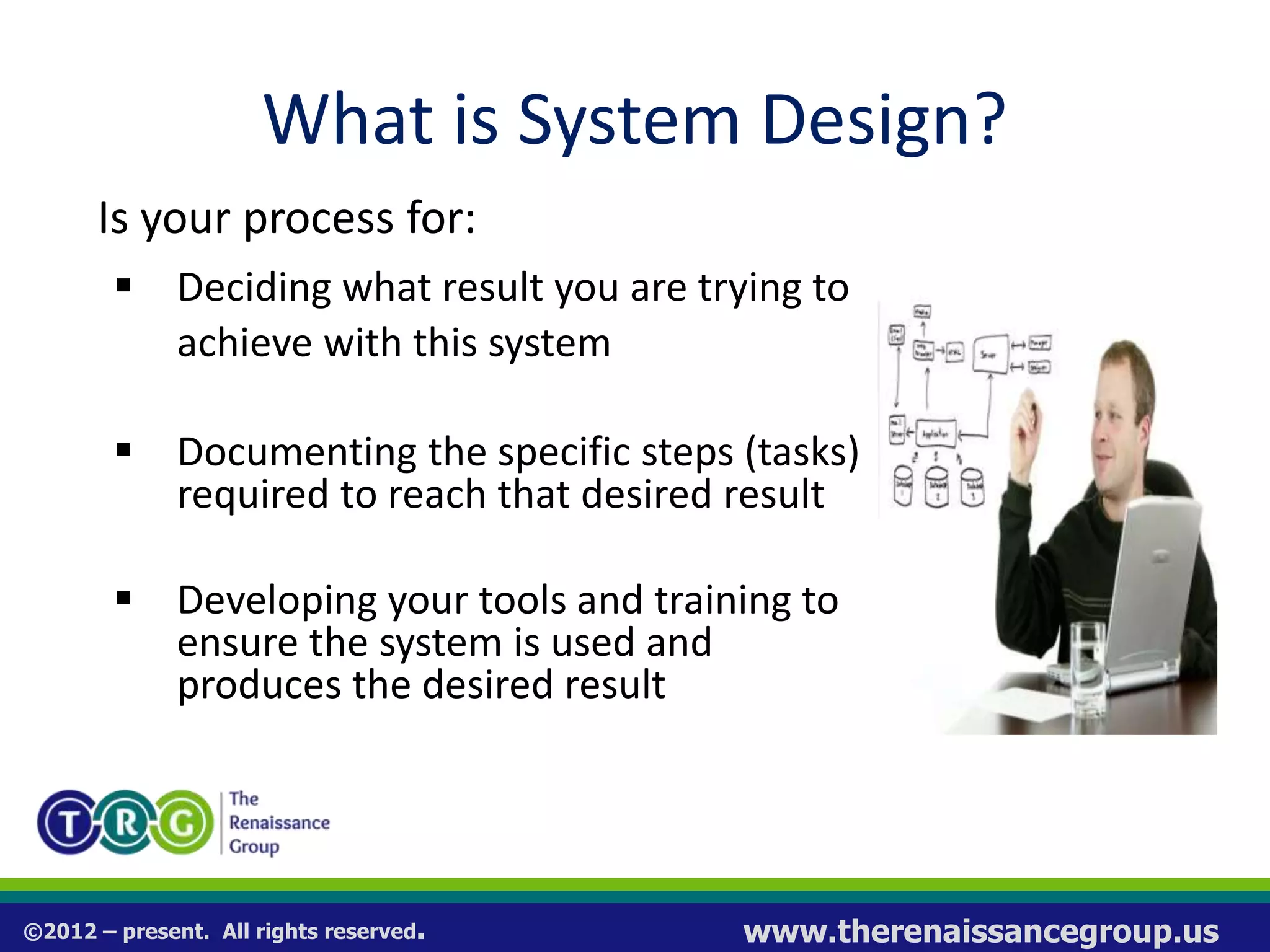 ©2012 – present. All rights reserved. www.therenaissancegroup.us
What is System Design?
Is your process for:
 Deciding what result you are trying to
achieve with this system
 Documenting the specific steps (tasks)
required to reach that desired result
 Developing your tools and training to
ensure the system is used and
produces the desired result
 