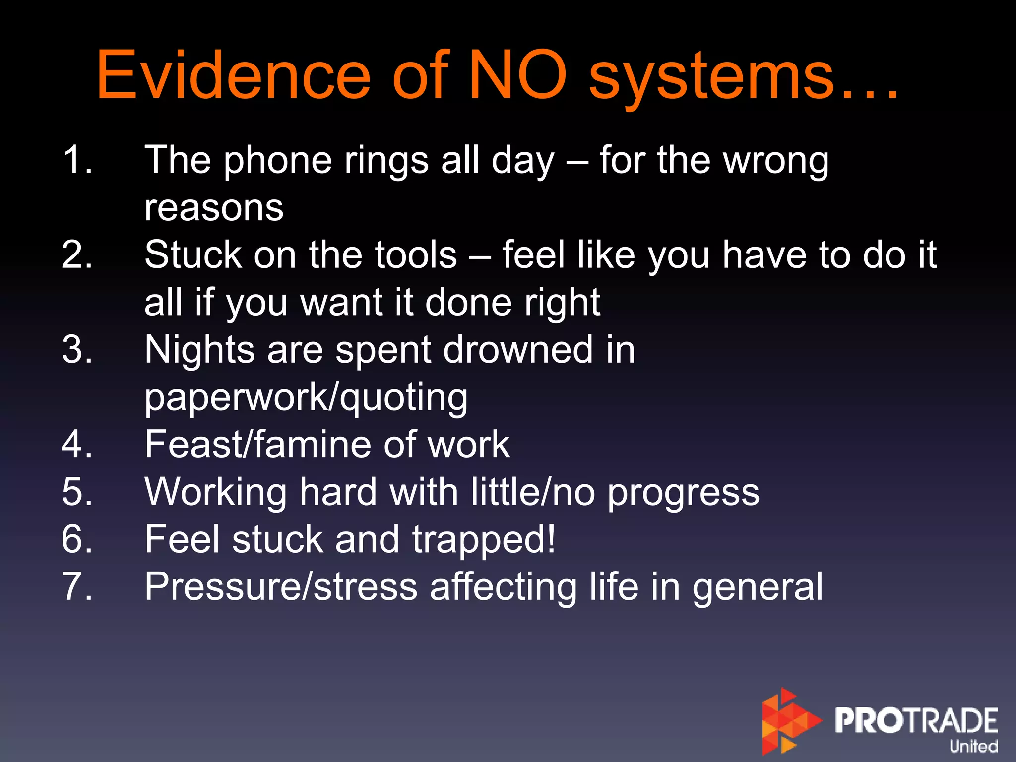 Evidence of NO systems…
1. The phone rings all day – for the wrong
reasons
2. Stuck on the tools – feel like you have to do it
all if you want it done right
3. Nights are spent drowned in
paperwork/quoting
4. Feast/famine of work
5. Working hard with little/no progress
6. Feel stuck and trapped!
7. Pressure/stress affecting life in general
 