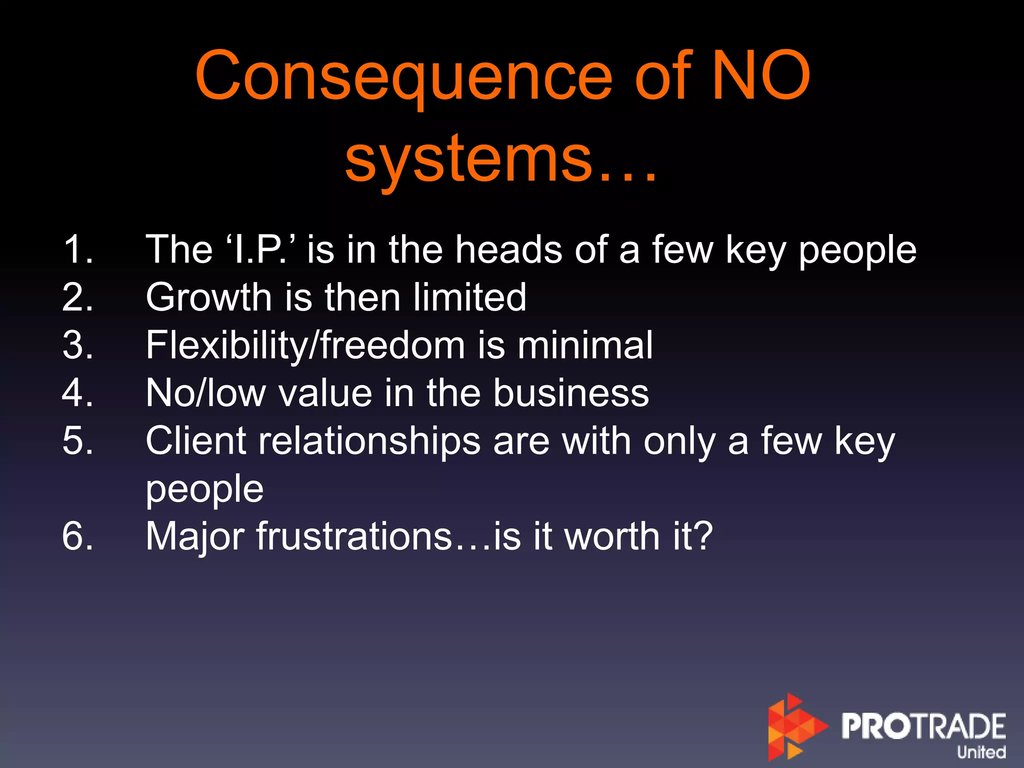Consequence of NO
systems…
1. The ‘I.P.’ is in the heads of a few key people
2. Growth is then limited
3. Flexibility/freedom is minimal
4. No/low value in the business
5. Client relationships are with only a few key
people
6. Major frustrations…is it worth it?
 