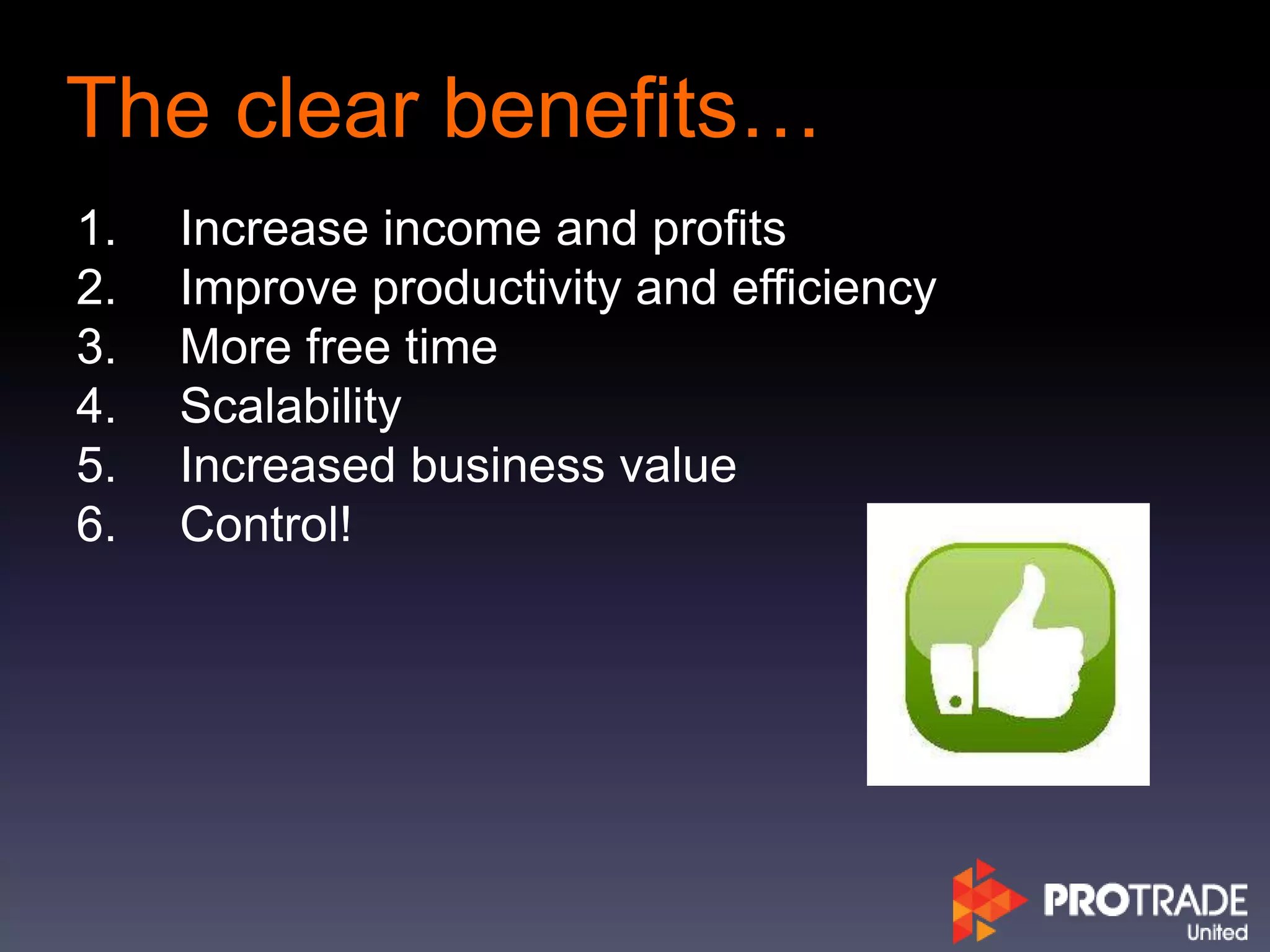 The clear benefits…
1. Increase income and profits
2. Improve productivity and efficiency
3. More free time
4. Scalability
5. Increased business value
6. Control!
 
