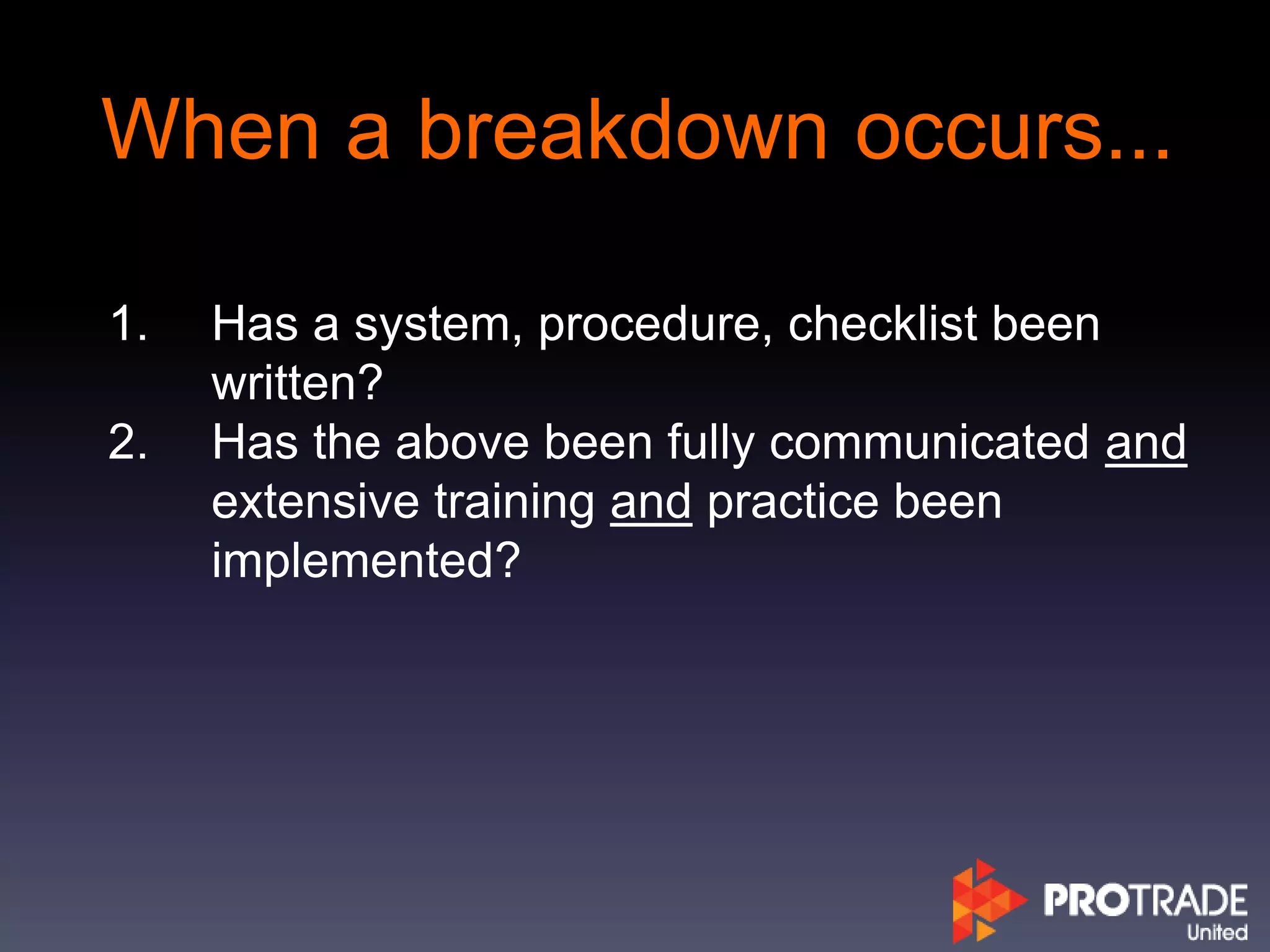 When a breakdown occurs...
1. Has a system, procedure, checklist been
written?
2. Has the above been fully communicated and
extensive training and practice been
implemented?
 
