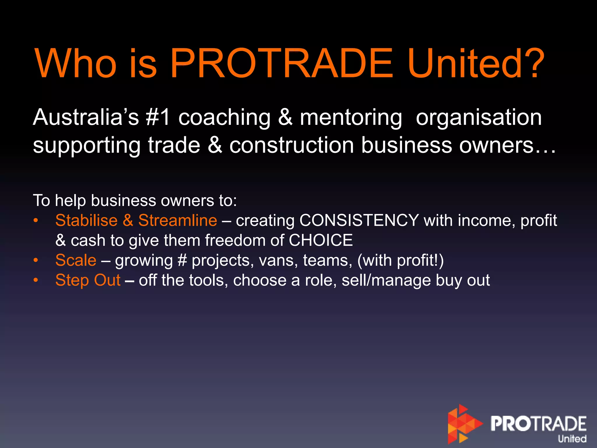 Who is PROTRADE United?
Australia’s #1 coaching & mentoring organisation
supporting trade & construction business owners…
To help business owners to:
• Stabilise & Streamline – creating CONSISTENCY with income, profit
& cash to give them freedom of CHOICE
• Scale – growing # projects, vans, teams, (with profit!)
• Step Out – off the tools, choose a role, sell/manage buy out
 