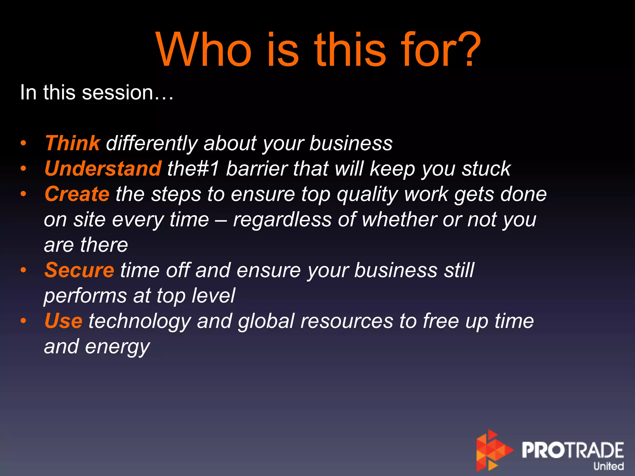Who is this for?
In this session…
• Think differently about your business
• Understand the#1 barrier that will keep you stuck
• Create the steps to ensure top quality work gets done
on site every time – regardless of whether or not you
are there
• Secure time off and ensure your business still
performs at top level
• Use technology and global resources to free up time
and energy
 