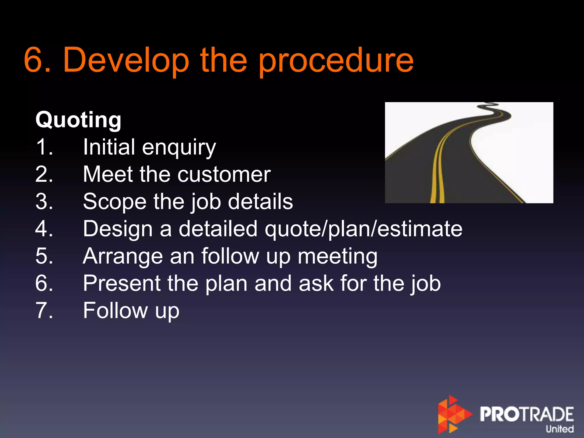 6. Develop the procedure
Quoting
1. Initial enquiry
2. Meet the customer
3. Scope the job details
4. Design a detailed quote/plan/estimate
5. Arrange an follow up meeting
6. Present the plan and ask for the job
7. Follow up
 
