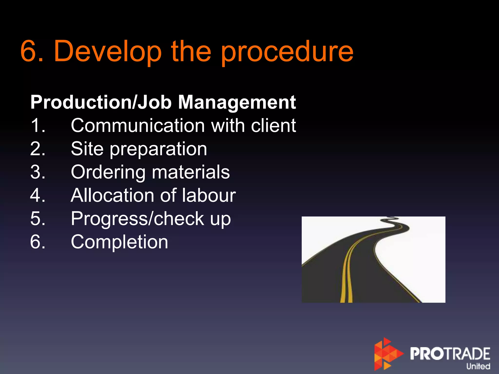 6. Develop the procedure
Production/Job Management
1. Communication with client
2. Site preparation
3. Ordering materials
4. Allocation of labour
5. Progress/check up
6. Completion
 