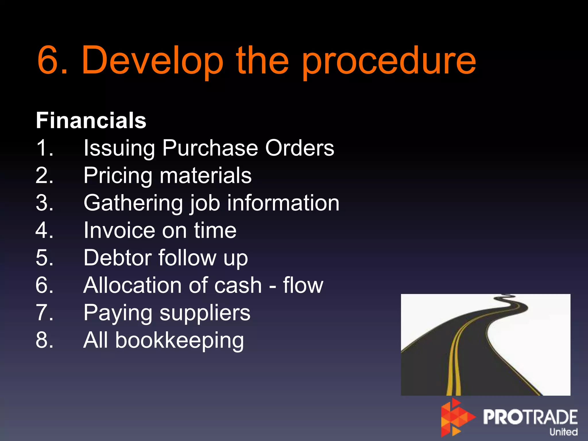6. Develop the procedure
Financials
1. Issuing Purchase Orders
2. Pricing materials
3. Gathering job information
4. Invoice on time
5. Debtor follow up
6. Allocation of cash - flow
7. Paying suppliers
8. All bookkeeping
 