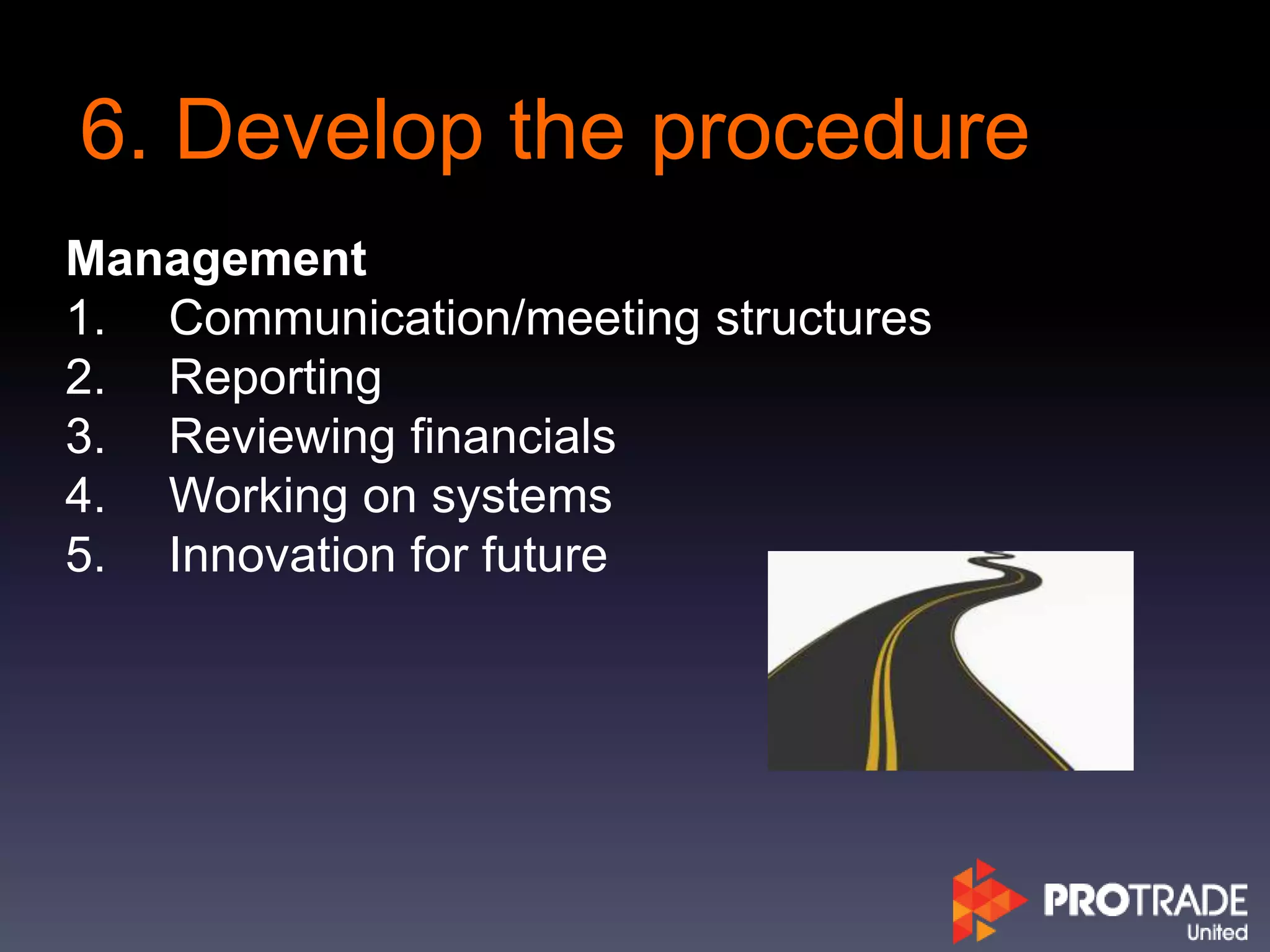 6. Develop the procedure
Management
1. Communication/meeting structures
2. Reporting
3. Reviewing financials
4. Working on systems
5. Innovation for future
 