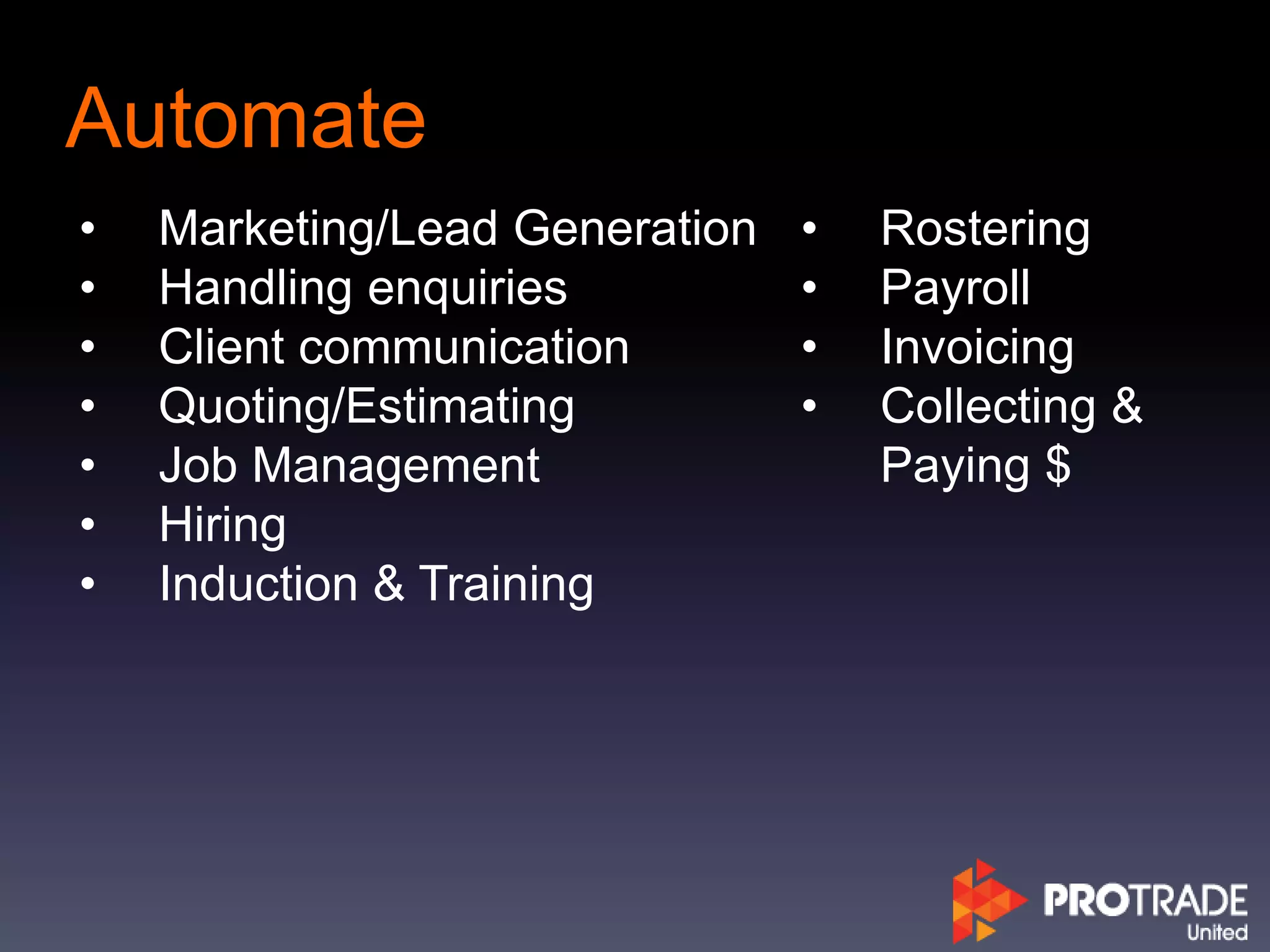 Automate
• Marketing/Lead Generation
• Handling enquiries
• Client communication
• Quoting/Estimating
• Job Management
• Hiring
• Induction & Training
• Rostering
• Payroll
• Invoicing
• Collecting &
Paying $
 