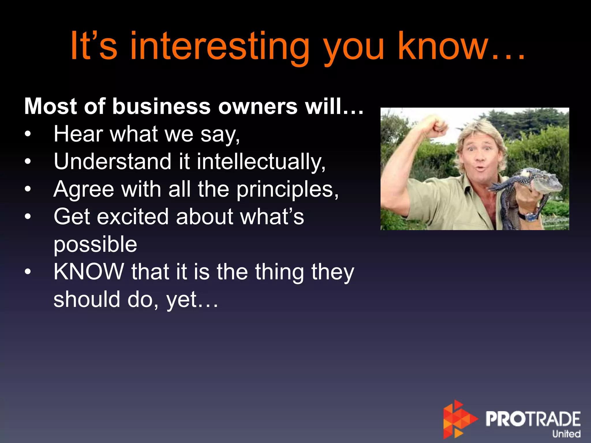 It’s interesting you know…
Most of business owners will…
• Hear what we say,
• Understand it intellectually,
• Agree with all the principles,
• Get excited about what’s
possible
• KNOW that it is the thing they
should do, yet…
 