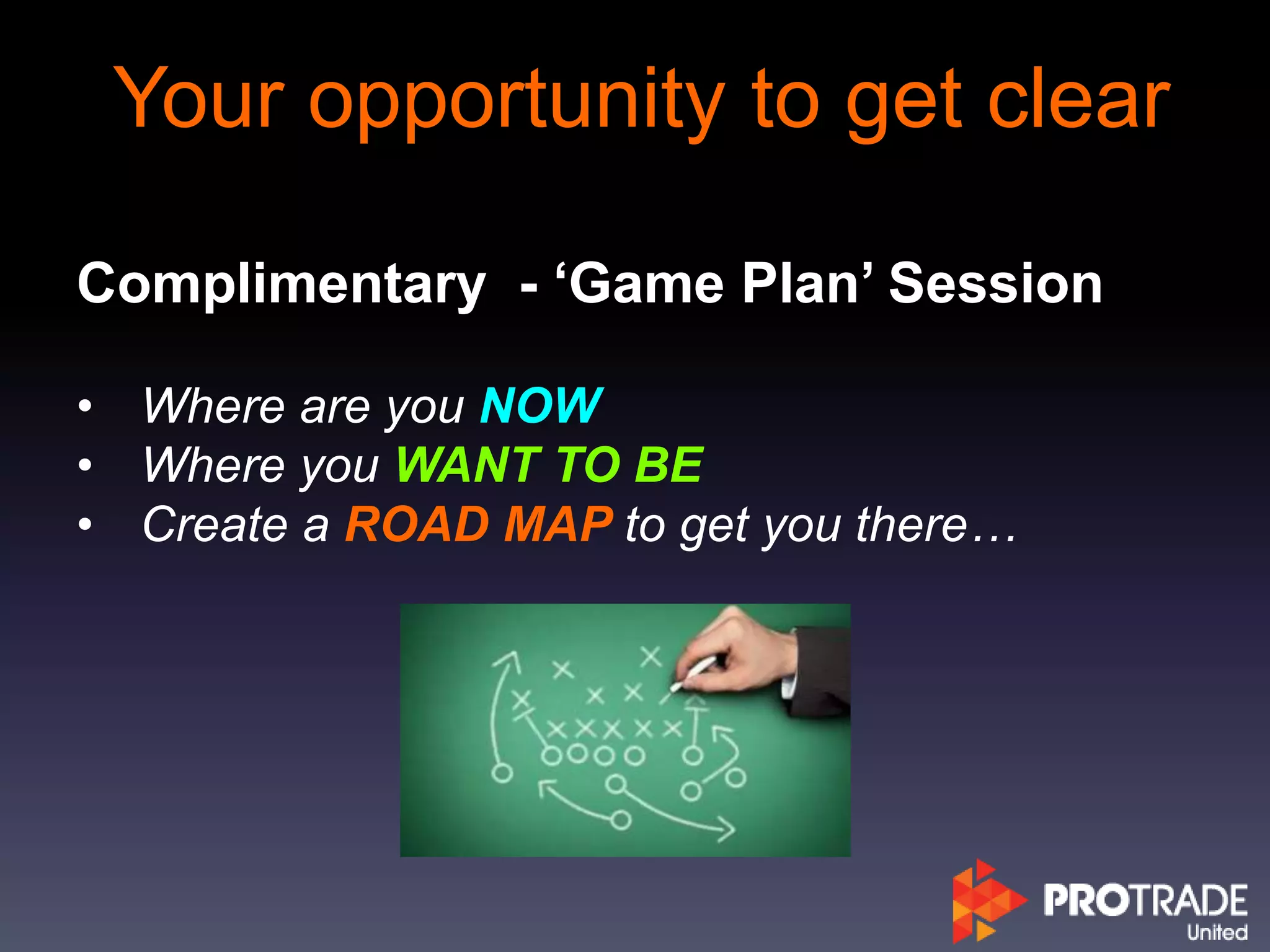 Your opportunity to get clear
Complimentary - ‘Game Plan’ Session
• Where are you NOW
• Where you WANT TO BE
• Create a ROAD MAP to get you there…
 
