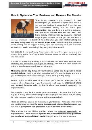 Entrepreneur Systems Tips, Strategies and Advice by Kim Morris, Systems
                 Expert and Chief Efficiency Optimiser




How to Systemise Your Business and Measure The Results
                            What do you measure in your business? Is there
                            something that you monitor on a regular basis that tells
                            you how your business is performing? If not, then you
                            are unfortunately missing out on some great
                            opportunities. You see, there is a saying in business,
                            that “you can’t improve what you can’t see”, and
                            that is exactly what we mean by measuring important
                            things in your business so that you can see what is
working, what isn’t. The beauty of this is that when you know what is working you
can keep doing more of it on a much larger scale, and the things that you know
aren’t working, can be stopped instantly if you are measuring them and you won’t
waste days or weeks, wondering if they are going to turn around.

For example if you don’t really know where the majority of your customers are
coming from, you’re literally flying blind because you’re not able to continually tap
into that source.

If you’re not measuring anything in your business you won’t have any idea what
marketing and promotional campaigns are working, how well your sales people are
doing, or even how much each sale is costing you.

Measuring certain key things in your business gives you the power to make
good decisions. You’ll know what marketing works for your business, and where
you need to spend money and where you should avoid spending money.

Another highly valuable piece of information you’ll discover when you start to
measure what’s happening in your business is you’ll begin to understand where
you greatest leverage point is, that is where your greatest opportunity for
improvement is.

For example, it may be that you’re getting customers in the door, but they’re not
buying, or it may be that their buying but their buying all your cheap stuff, or it may
be that a customer buys from you once and never comes back.

There are all things you can be measuring in your business. Once you know where
you need to focus you have the power to make good informed decisions and you
can start to put systems and processes in place to make it work better.

This is where the real hidden gold lies, where the untapped opportunity for
improvement is – when you have systems and processes that virtually guarantee
you consistent and predictable results, then you are on the road to success.


 1                   An Entrepreneur Systems Resource | 2012 | www.entrepreneursystems.com
 