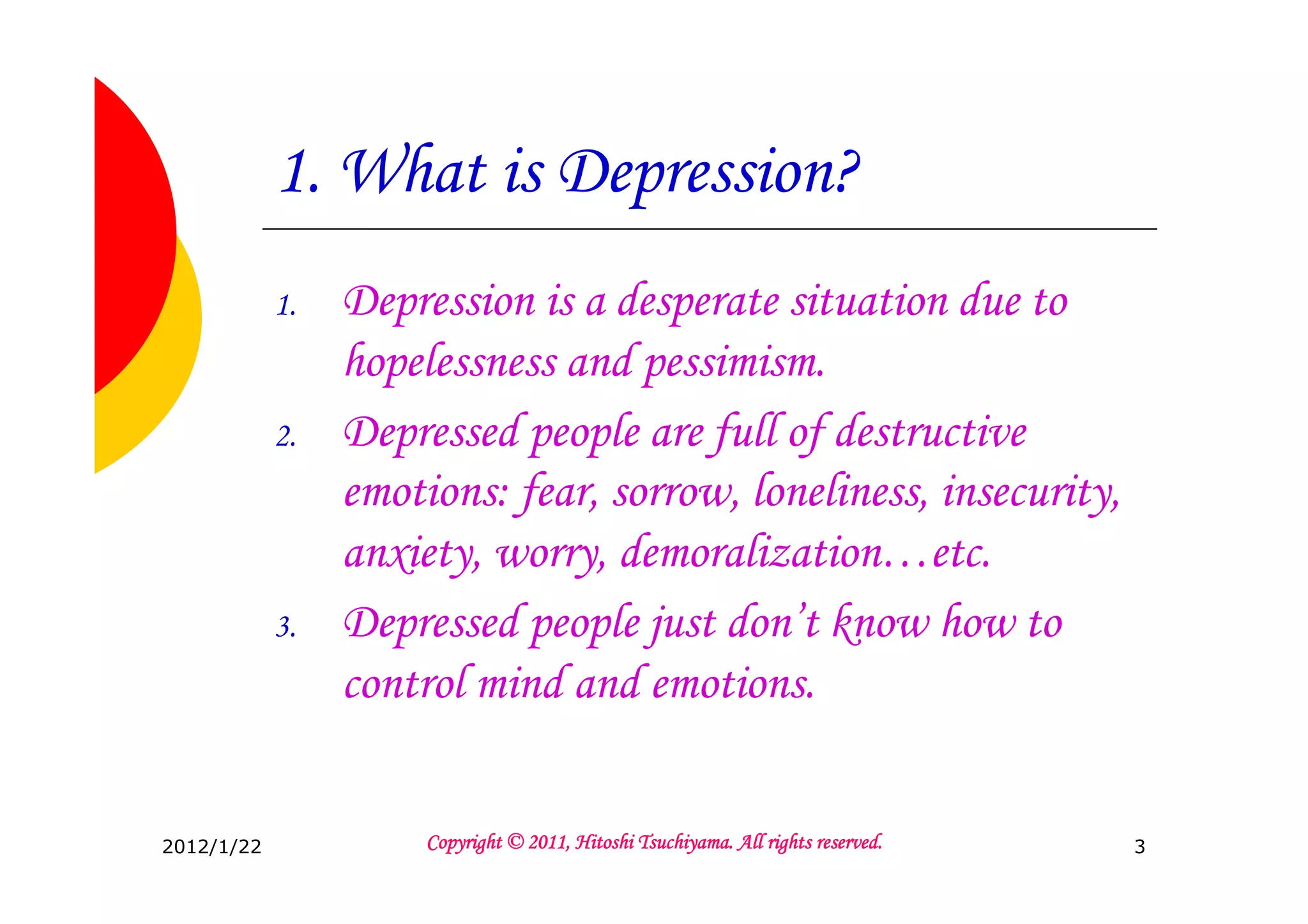 1. What is Depression?
            1.   Depression is a desperate situation due to
                 hopelessness and pessimism.
            2.   Depressed people are full of destructive
                 emotions: fear, sorrow, loneliness, insecurity,
                 anxiety, worry, demoralization…etc.
            3.   Depressed people just don’t know how to
                 control mind and emotions.


2012/1/22                                       Tsuchiyama.
                      Copyright © 2011, Hitoshi Tsuchiyama. All rights reserved.   3
 