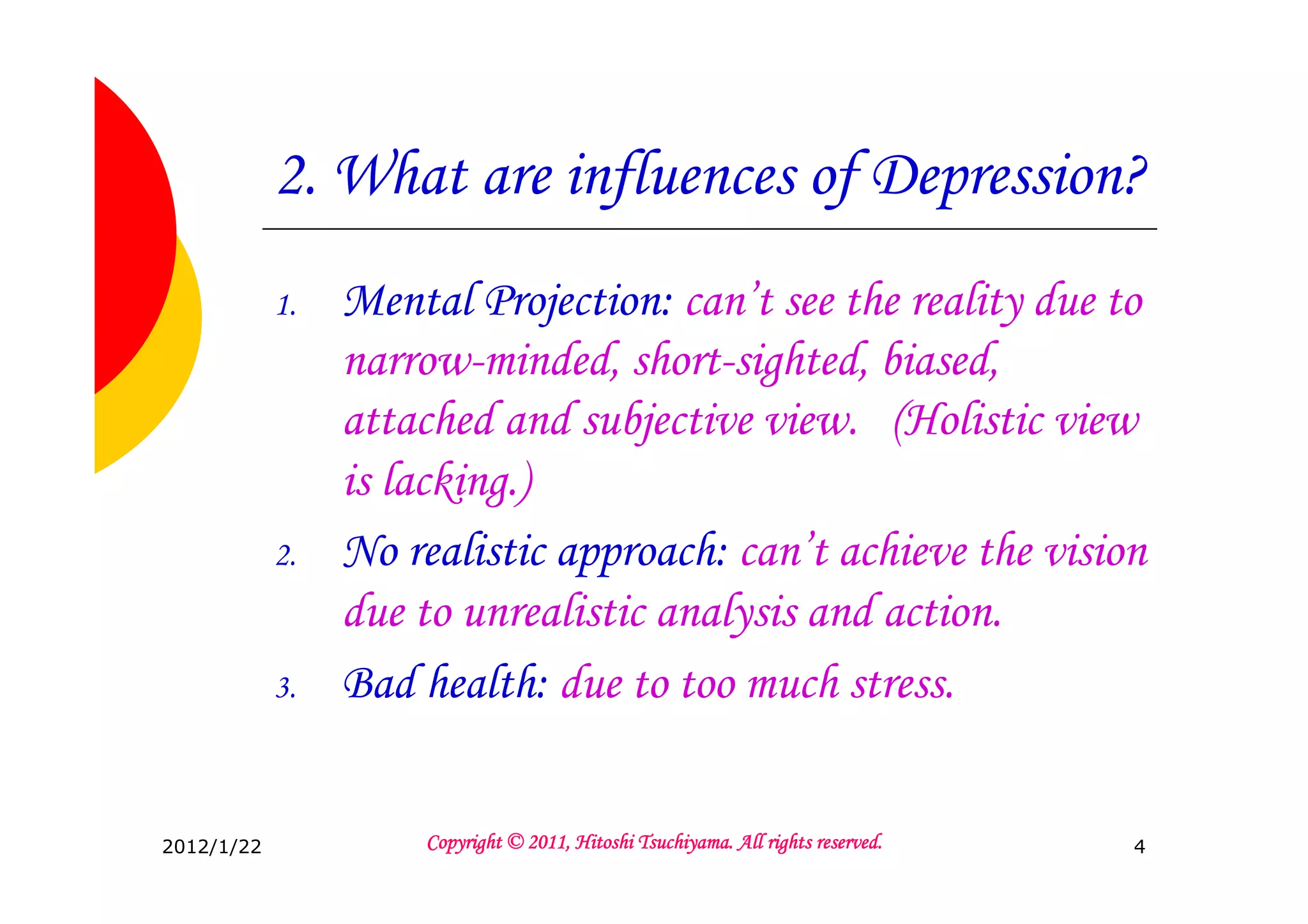 2. What are influences of Depression?
            1.   Mental Projection: can’t see the reality due to
                 narrow-minded, short-sighted, biased,
                 attached and subjective view. (Holistic view
                 is lacking.)
            2.   No realistic approach: can’t achieve the vision
                 due to unrealistic analysis and action.
            3.   Bad health: due to too much stress.


2012/1/22                                      Tsuchiyama.
                     Copyright © 2011, Hitoshi Tsuchiyama. All rights reserved.   4
 