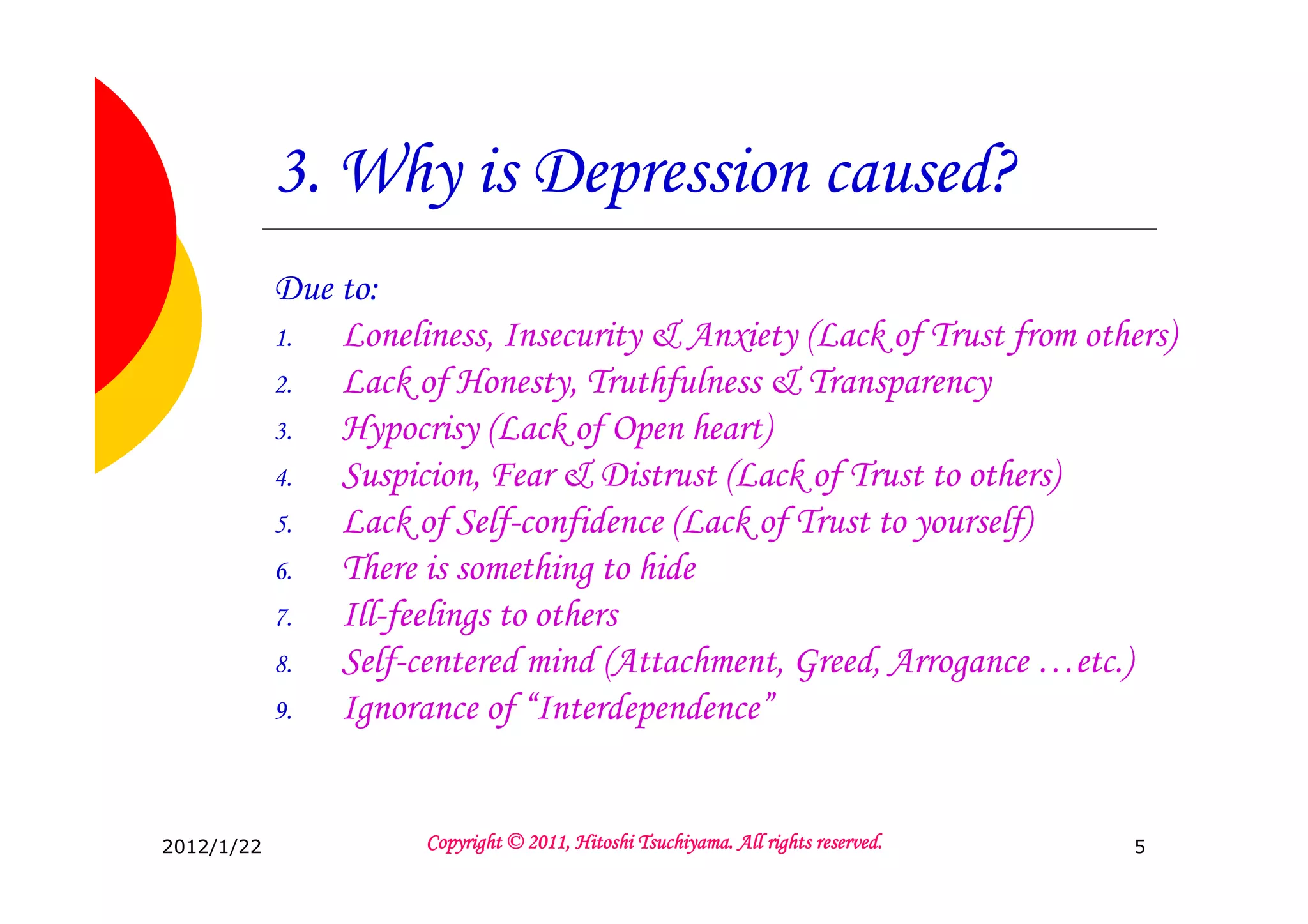 3. Why is Depression caused?
            Due to:
            1.  Loneliness, Insecurity & Anxiety (Lack of Trust from others)
            2.  Lack of Honesty, Truthfulness & Transparency
            3.  Hypocrisy (Lack of Open heart)
            4.  Suspicion, Fear & Distrust (Lack of Trust to others)
            5.  Lack of Self-confidence (Lack of Trust to yourself)
            6.  There is something to hide
            7.  Ill-feelings to others
            8.  Self-centered mind (Attachment, Greed, Arrogance …etc.)
            9.  Ignorance of “Interdependence”


2012/1/22                                       Tsuchiyama.
                      Copyright © 2011, Hitoshi Tsuchiyama. All rights reserved.   5
 