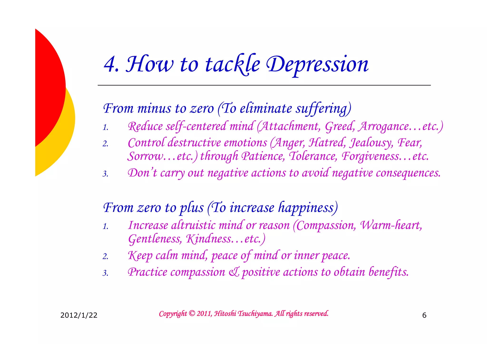 4. How to tackle Depression
            From minus to zero (To eliminate suffering)
            1.   Reduce self-centered mind (Attachment, Greed, Arrogance…etc.)
            2.   Control destructive emotions (Anger, Hatred, Jealousy, Fear,
                 Sorrow…etc.) through Patience, Tolerance, Forgiveness…etc.
            3.   Don’t carry out negative actions to avoid negative consequences.

            From zero to plus (To increase happiness)
            1.   Increase altruistic mind or reason (Compassion, Warm-heart,
                 Gentleness, Kindness…etc.)
            2.   Keep calm mind, peace of mind or inner peace.
            3.   Practice compassion & positive actions to obtain benefits.


2012/1/22                                        Tsuchiyama.
                       Copyright © 2011, Hitoshi Tsuchiyama. All rights reserved.   6
 