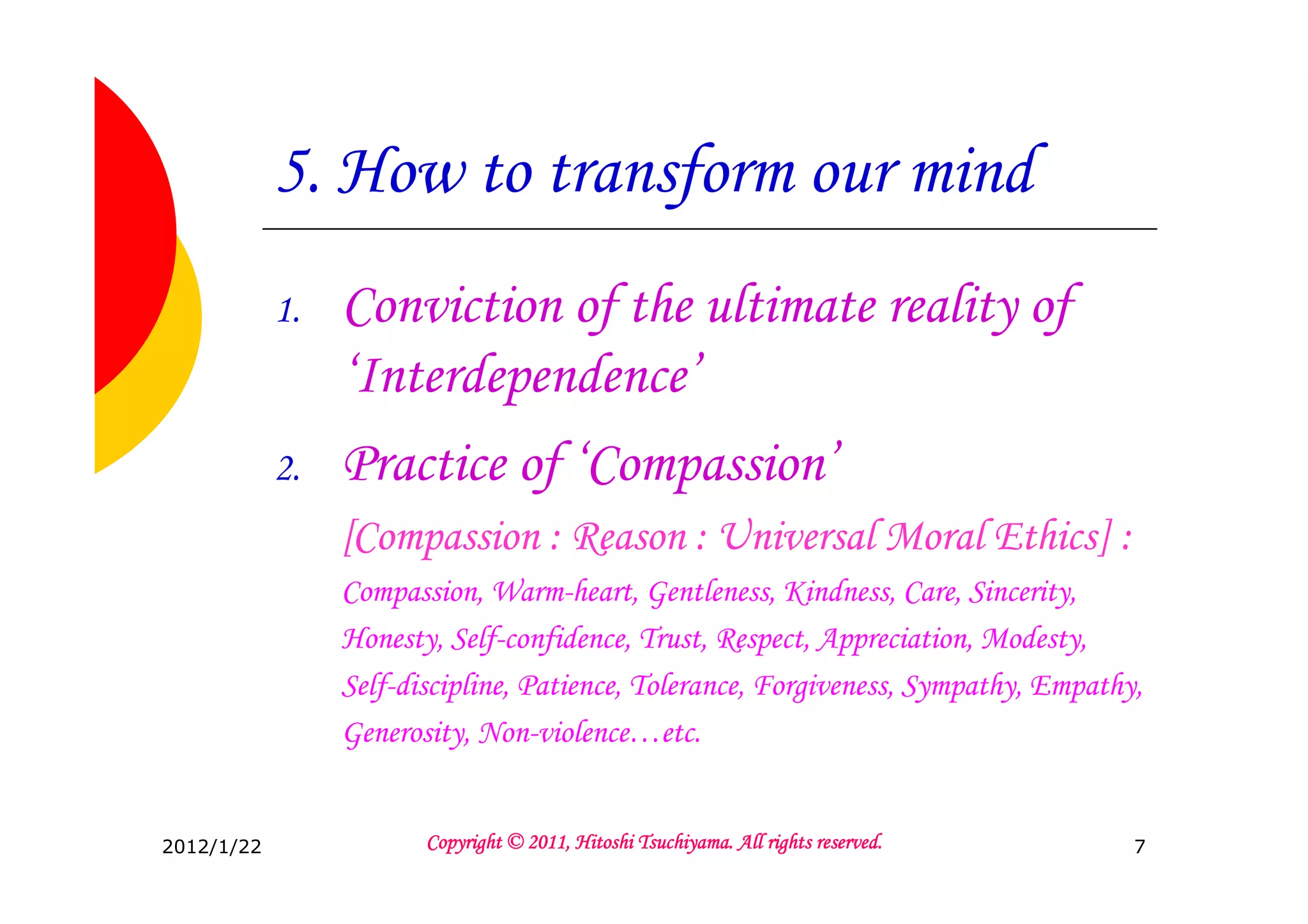 5. How to transform our mind
            1.   Conviction of the ultimate reality of
                 ‘Interdependence’
            2.   Practice of ‘Compassion’
                 [Compassion : Reason : Universal Moral Ethics] :
                 Compassion, Warm-heart, Gentleness, Kindness, Care, Sincerity,
                 Honesty, Self-confidence, Trust, Respect, Appreciation, Modesty,
                 Self-discipline, Patience, Tolerance, Forgiveness, Sympathy, Empathy,
                 Generosity, Non-violence…etc.


2012/1/22                                         Tsuchiyama.
                        Copyright © 2011, Hitoshi Tsuchiyama. All rights reserved.   7
 