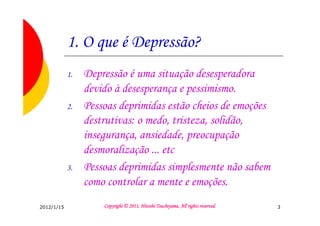 1. O que é Depressão?
            1.   Depressão é uma situação desesperadora
                 devido à desesperança e pessimismo.
            2.   Pessoas deprimidas estão cheios de emoções
                 destrutivas: o medo, tristeza, solidão,
                 insegurança, ansiedade, preocupação
                 desmoralização ... etc
            3.   Pessoas deprimidas simplesmente não sabem
                 como controlar a mente e emoções.
2012/1/15                                      Tsuchiyama.
                     Copyright © 2011, Hitoshi Tsuchiyama. All rights reserved.   3
 