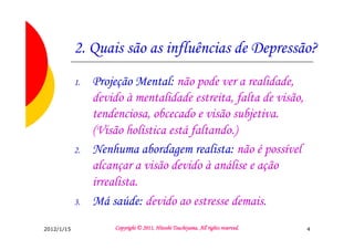 2. Quais são as influências de Depressão?
            1.   Projeção Mental: não pode ver a realidade,
                 devido à mentalidade estreita, falta de visão,
                 tendenciosa, obcecado e visão subjetiva.
                 (Visão holística está faltando.)
            2.   Nenhuma abordagem realista: não é possível
                 alcançar a visão devido à análise e ação
                 irrealista.
            3.   Má saúde: devido ao estresse demais.
2012/1/15                                      Tsuchiyama.
                     Copyright © 2011, Hitoshi Tsuchiyama. All rights reserved.   4
 