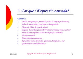 3. Por que é Depressão causada?
            Devido a:
            1.   Solidão, Insegurança e Ansiedade (Falta de confiança dos outros)
            2.   Falta de Honestidade, Veracidade e Transparência
            3.   Hipocrisia (Falta de coração aberto)
            4.   Suspeita, Desconfiança e Medo (Falta de confiança para os outros)
            5.   Falta de auto-confiança (Falta de confiança a si mesmo)
            6.   Há algo a esconder
            7.   Mal sentimentos aos outros
            8.   Egocêntrica mente (Obsessão, Ganância, Arrogância ... etc)
            9.   Ignorância de "Interdependência"



2012/1/15                                         Tsuchiyama.
                        Copyright © 2011, Hitoshi Tsuchiyama. All rights reserved.   5
 