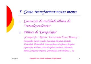 5. Como transformar nossa mente
            1.   Convicção da realidade última da
                 “Interdependência"
            2.   Prática de "Compaixão"
                 [Compaixão : Razão : Universais Ética Morais] :
                 Compaixão, Quente coração, Suavidade, Bondade, Cuidado,
                 Sinceridade, Honestidade, Auto-confiança, Confiança, Respeito,
                 Apreciação, Modéstia, Auto-disciplina, Paciência, Tolerância,
                 Perdão, Simpatia, Empatia, Generosidade, Não-violência ... etc


2012/1/15                                         Tsuchiyama.
                        Copyright © 2011, Hitoshi Tsuchiyama. All rights reserved.   7
 