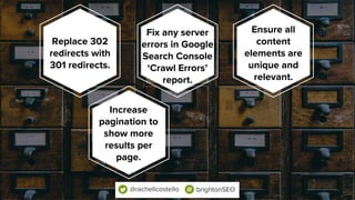 Replace 302
redirects with
301 redirects.
Fix any server
errors in Google
Search Console
‘Crawl Errors’
report.
Ensure all
content
elements are
unique and
relevant.
@rachellcostello brightonSEO
Increase
pagination to
show more
results per
page.
 