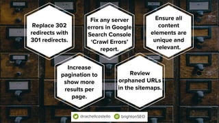 Replace 302
redirects with
301 redirects.
Fix any server
errors in Google
Search Console
‘Crawl Errors’
report.
Ensure all
content
elements are
unique and
relevant.
Increase
pagination to
show more
results per
page.
Review
orphaned URLs
in the sitemaps.
@rachellcostello brightonSEO
 