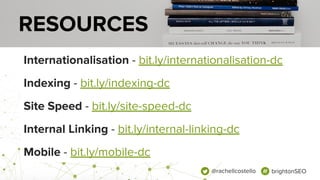 @rachellcostello brightonSEO
Internationalisation - bit.ly/internationalisation-dc
Indexing - bit.ly/indexing-dc
Site Speed - bit.ly/site-speed-dc
Internal Linking - bit.ly/internal-linking-dc
Mobile - bit.ly/mobile-dc
RESOURCES
 