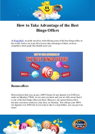 How to Take Advantage of the Best
Bingo Offers
At BingoHall, we pride ourselves with offering some of the best bingo offers in
the world. And as we want all of you to take advantage of them, we have
compiled a short guide that should assist you.
Bonus offers
Did you know that you can get a 400% bonus for any deposit over $100 you
make on Mondays? Well, we are sure you know and you are fully aware that it
is one of the best bingo offers out there. However, our special bonus offers
become even more extensive a day later, on Tuesday. You still get your 400%
for deposits over $100, but if you want to take it a step further, you can get even
more!
 