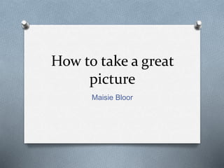 How to take a great
picture
Maisie Bloor
 