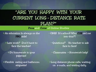 “ARE YOU HAPPY WITH YOUR
        CURRENT LONG - DISTANCE RATE
                  PLAN?”
                        Pros and Cons of Online Studies
+An education Is always on the         –OMG!   It’s school! Who CONned me
            PRO side!                                into this?!

 +Late work?    Don’t have to           –Questions?    No teacher to ask
       face the teacher!                          face to face!

   +Do homework in your                  –Classmates   = Homework help!
            pajamas!

+Flexible   eating and bathroom        –Long distance phone calls, waiting
            etiquette!                    on e-mails, and texting daily.
 