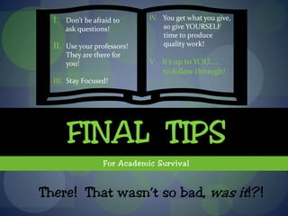 I. Don’t be afraid to      IV. You get what you give,
      ask questions!             so give YOURSELF
                                 time to produce
  II. Use your professors!       quality work!
      They are there for
      you!                   V. It’s up to YOU…..
                                to follow through!
  III. Stay Focused!




      FINAL TIPS
                  For Academic Survival


There! That wasn’t so bad, was it!?!
 