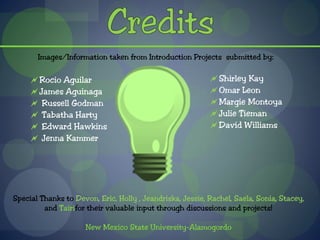 Images/Information taken from Introduction Projects submitted by:

     Rocio Aguilar                                        Shirley Kay
     James Aguinaga                                       Omar Leon
      Russell Godman                                      Margie Montoya
      Tabatha Harty                                       Julie Tieman
      Edward Hawkins                                      David Williams
      Jenna Kammer




Special Thanks to Devon, Eric, Holly , Jeandriska, Jessie, Rachel, Saela, Sonia, Stacey,
         and Tairifor their valuable input through discussions and projects!

                     New Mexico State University-Alamogordo
 