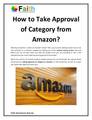 Faith eCommerce Services
How to Take Approval
of Category from
Amazon?
Planning to become a seller on Amazon? Great! Then you must be thinking about how to list
your products in a relevant category by making use of the amazon listing service. But wait
before you can do that make sure that the product that you are intending to sell or the
category that you want needs any prior approval from Amazon.
When you opt for our amazon product upload services you can check with our experts about
the process for taking approval of category on Amazon. In the meanwhile, we will try to give
you a brief idea about the same here.
 