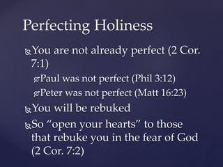 You are not already perfect (2 Cor.
7:1)
Paul was not perfect (Phil 3:12)
Peter was not perfect (Matt 16:23)
You will be rebuked
So “open your hearts” to those
that rebuke you in the fear of God
(2 Cor. 7:2)
Perfecting Holiness