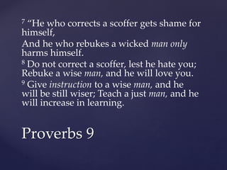 7 “He who corrects a scoffer gets shame for
himself,
And he who rebukes a wicked man only
harms himself.
8 Do not correct a scoffer, lest he hate you;
Rebuke a wise man, and he will love you.
9 Give instruction to a wise man, and he
will be still wiser; Teach a just man, and he
will increase in learning.
Proverbs 9