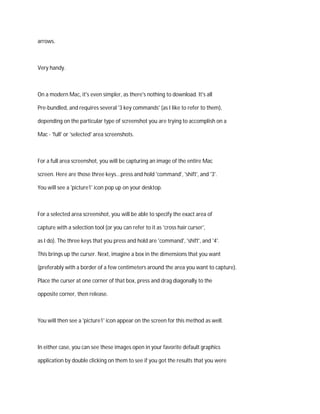 arrows.
Very handy.
On a modern Mac, it's even simpler, as there's nothing to download. It's all
Pre-bundled, and requires several '3 key commands' (as I like to refer to them),
depending on the particular type of screenshot you are trying to accomplish on a
Mac - 'full' or 'selected' area screenshots.
For a full area screenshot, you will be capturing an image of the entire Mac
screen. Here are those three keys...press and hold 'command', 'shift', and '3'.
You will see a 'picture1' icon pop up on your desktop.
For a selected area screenshot, you will be able to specify the exact area of
capture with a selection tool (or you can refer to it as 'cross hair curser',
as I do). The three keys that you press and hold are 'command', 'shift', and '4'.
This brings up the curser. Next, imagine a box in the dimensions that you want
(preferably with a border of a few centimeters around the area you want to capture).
Place the curser at one corner of that box, press and drag diagonally to the
opposite corner, then release.
You will then see a 'picture1' icon appear on the screen for this method as well.
In either case, you can see these images open in your favorite default graphics
application by double clicking on them to see if you got the results that you were
 