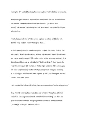 hoping for. (It's worked flawlessly for me every time I've tried taking screenshots).
A simple way to remember the difference between the two sets of commands is
the number '3' looks like a backward capital letter 'E' (for 'Entire' Mac
screen). The number '4' reminds you of the '4' corners of the square/rectangular
selection tool.
Finally, if you would like to 'video screen capture' on a Mac, (and better yet,
do it for free), read on. Here's the step-by-step......
1) Go to your applications folder and open it. 2) Open Quicktime. 3) Go to 'File',
and click on 'New Screen Recording'. 4 ) Near the bottom of your screen you will
see a small grey box appear. 5) Press the record button when you are ready. 6) A
dialog box will then pop up with a button 'start recording'. 7) Once you do, the
recording has begun. 8) If you look at the top right-hand side of the screen, you
will see a 'Stop Recording' button which you can press to stop your recording.
8) To locate your new recorded video capture, go into Quicktime again, and click
on 'file', then 'Open Recent'.
Have a look at the following link: http://www.chimoosoft.com/products/captureme/
Keep in mind, what you have read above just scratches the surface. Different
versions of Mac Os give screenshots with different formatting. And there are
quite a few other shortcuts that give you more options for your screenshots.
(Just Google to find your specific solution).
 
