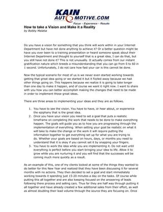 How to take a Vision and Make it a Reality
by Bobby Malatia




Do you have a vision for something that you think will work within in your Internet
Department but have not done anything to achieve it? Or a better question might be
have you ever been to a training presentation or heard someone speak about their
Internet Department and thought to yourself that is a great idea, I can do that, but
you still have not done it? This is not unusually. It actually comes from our instant
gratification nature which breeds a misunderstanding that you can go from 0 to 60 in
1 second. Unfortunately, I do not care how fast your car is this cannot be done.

Now the typical scenario for most of us is we never even started working towards
getting that great idea going or we started it but it fizzled away because we had
other things going on. This happens because we realize it is going to take longer
than one day to make it happen, and of course we want it right now. I want to share
with you how you can better accomplish making the changes that need to be made
in order to implement those great ideas.

There are three areas to implementing your ideas and they are as follows.

   1. You have to see the vision. You have to have, or hear about, or experience
      the epiphany that is the great idea.
   2. Once you have your vision you need to set a goal that puts a realistic
      timeframe on completing the work that needs to be done to make everything
      happen. The goals will guide you as to how you are progressing through the
      implementation of everything. When setting your goal be realistic on what it
      will take to make the change or the work it will require putting the
      information together to get everything set up for what you are trying to
      do. Whether your goals are based on hours, days, or months you need to
      understand that it is okay if you cannot set it by snapping your fingers.
   3. You have to work the idea while you are implementing it. Do not wait until
      everything is perfect before you start bringing your idea to life. Allow it to
      grow while you are nurturing it and you will find that the successes will be
      coming much more quickly as a result.

As an example of this, one of my clients looked at some of the things they wanted to
do better for this New Year and realized that they have been discussing it for several
months with no actions. They then decided to set a goal and start immediately
working towards it spending just 15-20 minutes a day on the tasks. Of course while
putting this all together and are also keeping focused on the answering of leads
following there process and selling cars. Thus far they are half way through putting it
all together and have already created a few additional sales from their effort, as well
as almost doubling their lead volume through the source they are focusing on. Once
 