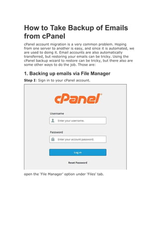How to Take Backup of Emails
from cPanel
cPanel account migration is a very common problem. Hoping
from one server to another is easy, and since it is automated, we
are used to doing it. Email accounts are also automatically
transferred, but restoring your emails can be tricky. Using the
cPanel backup wizard to restore can be tricky, but there also are
some other ways to do the job. Those are:
1. Backing up emails via File Manager
Step I: Sign in to your cPanel account.
open the ‘File Manager’ option under ‘Files’ tab.
 