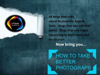 Ak blogs that talks
about Multimedia Apps &
Tools. Blogs that you will find
useful. Blogs that you might
interesting to learn more and
try yourself.
Now bring you…
HOW TO TAKE
BETTER
PHOTOGRAPS
 